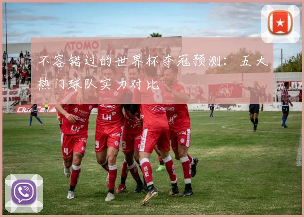 不容错过的世界杯夺冠预测：五大热门球队实力对比