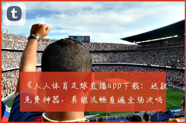 《人人体育足球直播app下载：这款免费神器，真能流畅看遍全场次吗？》