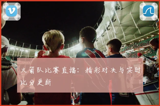 火箭队比赛直播：精彩对决与实时比分更新