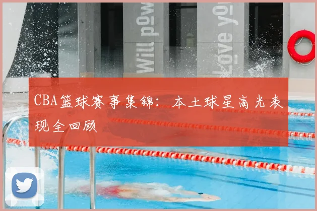CBA篮球赛事集锦：本土球星高光表现全回顾