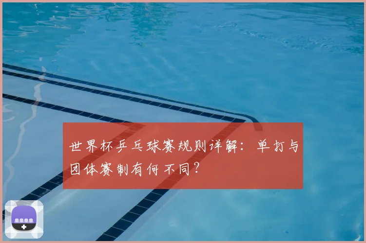 世界杯乒乓球赛规则详解：单打与团体赛制有何不同？